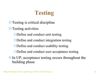 Testing  Testing is critical discipline Testing activities Define and conduct unit testing Define and conduct integration testing Define and conduct usability testing Define and conduct user acceptance testing In UP, acceptance testing occurs throughout the  building phase Object-Oriented Analysis and Design with the Unified Process 