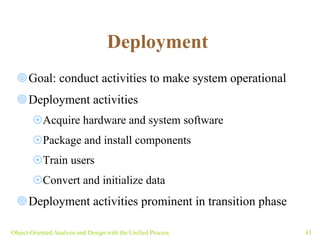 Deployment   Goal: conduct activities to make system operational Deployment activities  Acquire hardware and system software Package and install components Train users Convert and initialize data Deployment activities prominent in transition phase Object-Oriented Analysis and Design with the Unified Process 