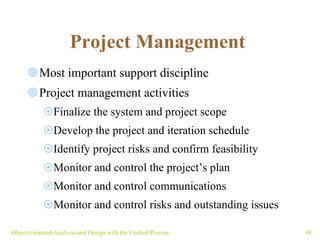 Project Management   Most important support discipline Project management activities Finalize the system and project scope Develop the project and iteration schedule Identify project risks and confirm feasibility Monitor and control the project’s plan  Monitor and control communications Monitor and control risks and outstanding issues Object-Oriented Analysis and Design with the Unified Process 