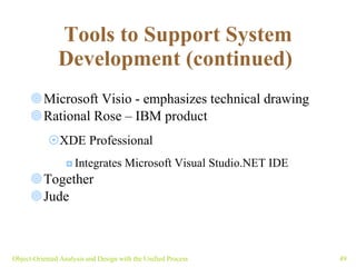 Tools to Support System Development (continued)   Microsoft Visio - emphasizes technical drawing  Rational Rose – IBM product XDE Professional Integrates  Microsoft Visual Studio.NET IDE   Together Jude Object-Oriented Analysis and Design with the Unified Process 