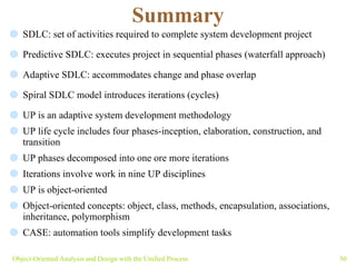 Summary SDLC: set of activities required to complete system development project Predictive SDLC: executes project in sequential phases (waterfall approach) Adaptive SDLC: accommodates change and phase overlap Spiral SDLC model introduces iterations (cycles)  UP is an adaptive system development methodology UP life cycle includes four phases- inception, elaboration, construction, and transition  UP phases decomposed into one ore more iterations Iterations involve work in nine UP disciplines UP is object-oriented  Object-oriented concepts: object, class, methods, encapsulation, associations, inheritance, polymorphism  CASE: automation tools simplify development tasks Object-Oriented Analysis and Design with the Unified Process 