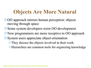 Objects Are More Natural   OO approach mirrors human perception: objects moving through space  Some system developers resist OO development New programmers are more receptive to OO approach System users appreciate object-orientation They discuss the objects involved in their work Hierarchies are common tools for organizing knowledge Object-Oriented Analysis and Design with the Unified Process 