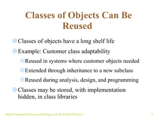 Classes of Objects Can Be Reused   Classes of objects have a long shelf life Example: Customer class adaptability  Reused in systems where customer objects needed Extended through inheritance to a new subclass  Reused during analysis, design, and programming Classes may be stored, with implementation hidden, in class libraries Object-Oriented Analysis and Design with the Unified Process 