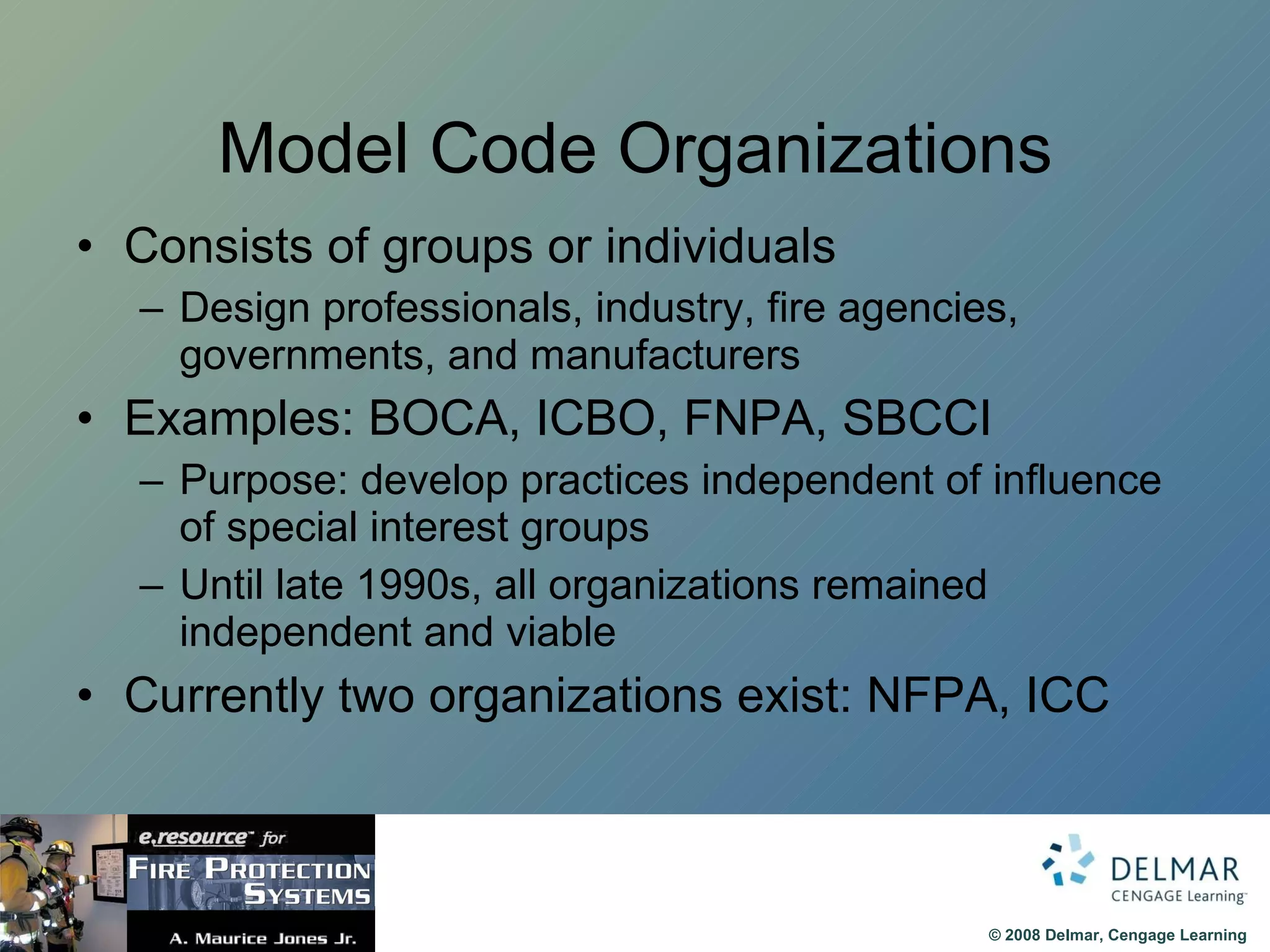 Model Code Organizations Consists of groups or individuals Design professionals, industry, fire agencies, governments, and manufacturers Examples: BOCA, ICBO, FNPA, SBCCI Purpose: develop practices independent of influence of special interest groups Until late 1990s, all organizations remained independent and viable Currently two organizations exist: NFPA, ICC 