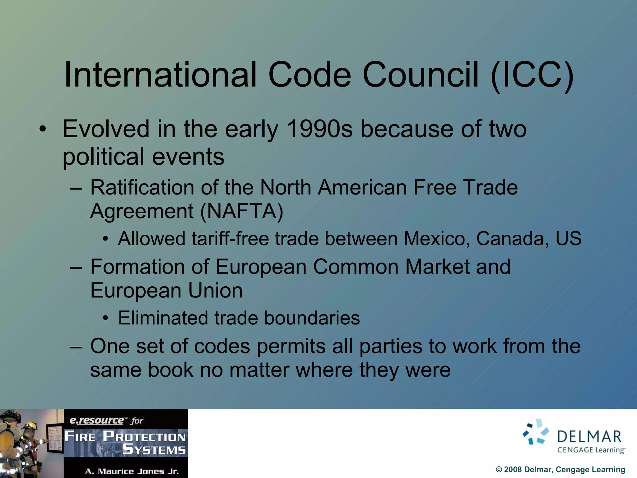 International Code Council (ICC) Evolved in the early 1990s because of two political events Ratification of the North American Free Trade Agreement (NAFTA) Allowed tariff-free trade between Mexico, Canada, US Formation of European Common Market and European Union Eliminated trade boundaries One set of codes permits all parties to work from the same book no matter where they were  
