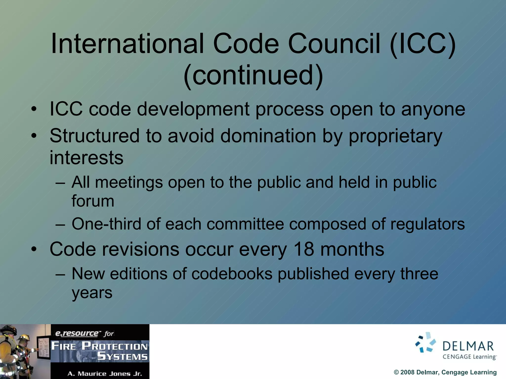 International Code Council (ICC) (continued) ICC code development process open to anyone Structured to avoid domination by proprietary interests All meetings open to the public and held in public forum One-third of each committee composed of regulators Code revisions occur every 18 months New editions of codebooks published every three years 