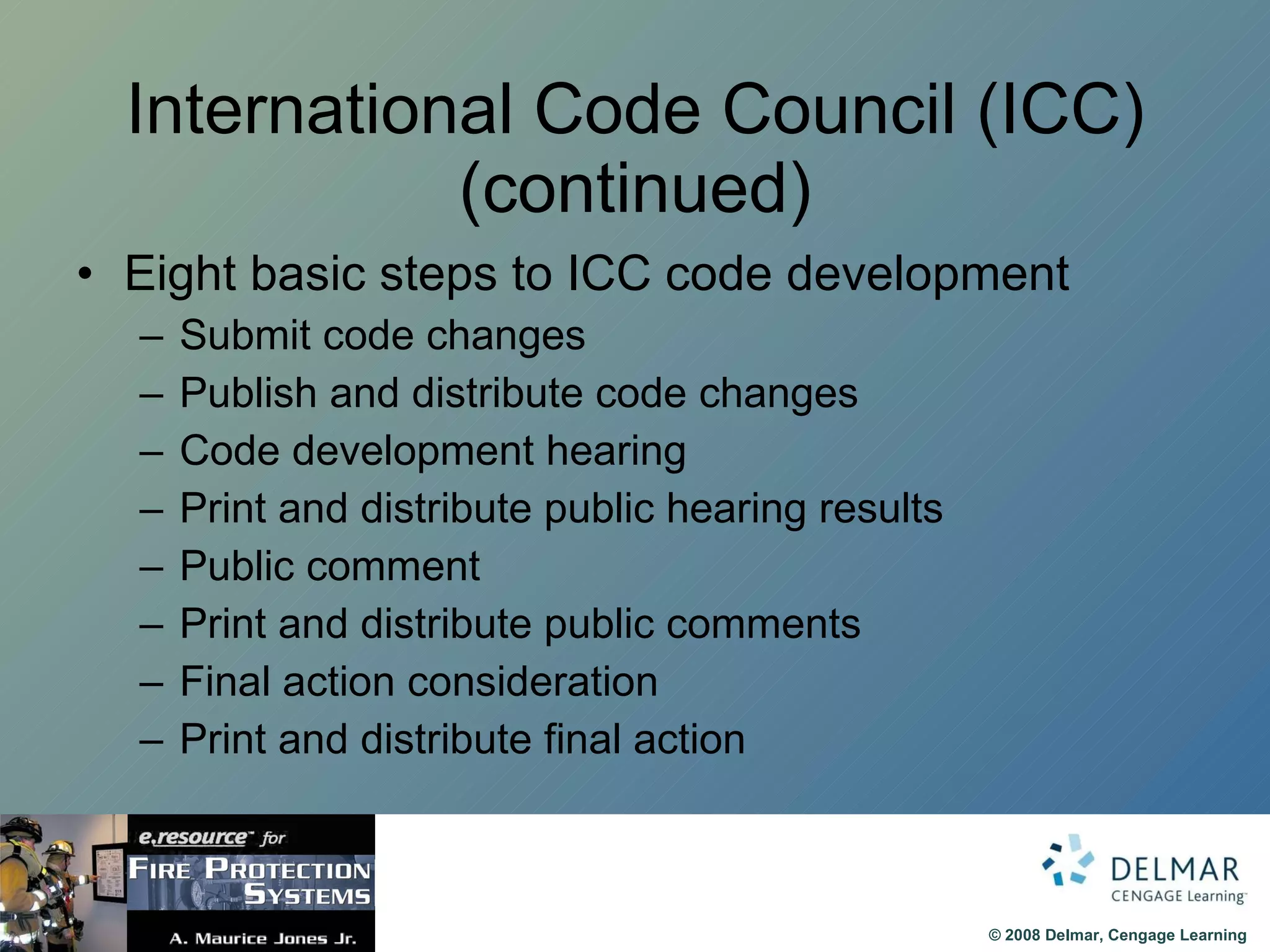 International Code Council (ICC) (continued) Eight basic steps to ICC code development Submit code changes Publish and distribute code changes Code development hearing Print and distribute public hearing results Public comment Print and distribute public comments Final action consideration Print and distribute final action 