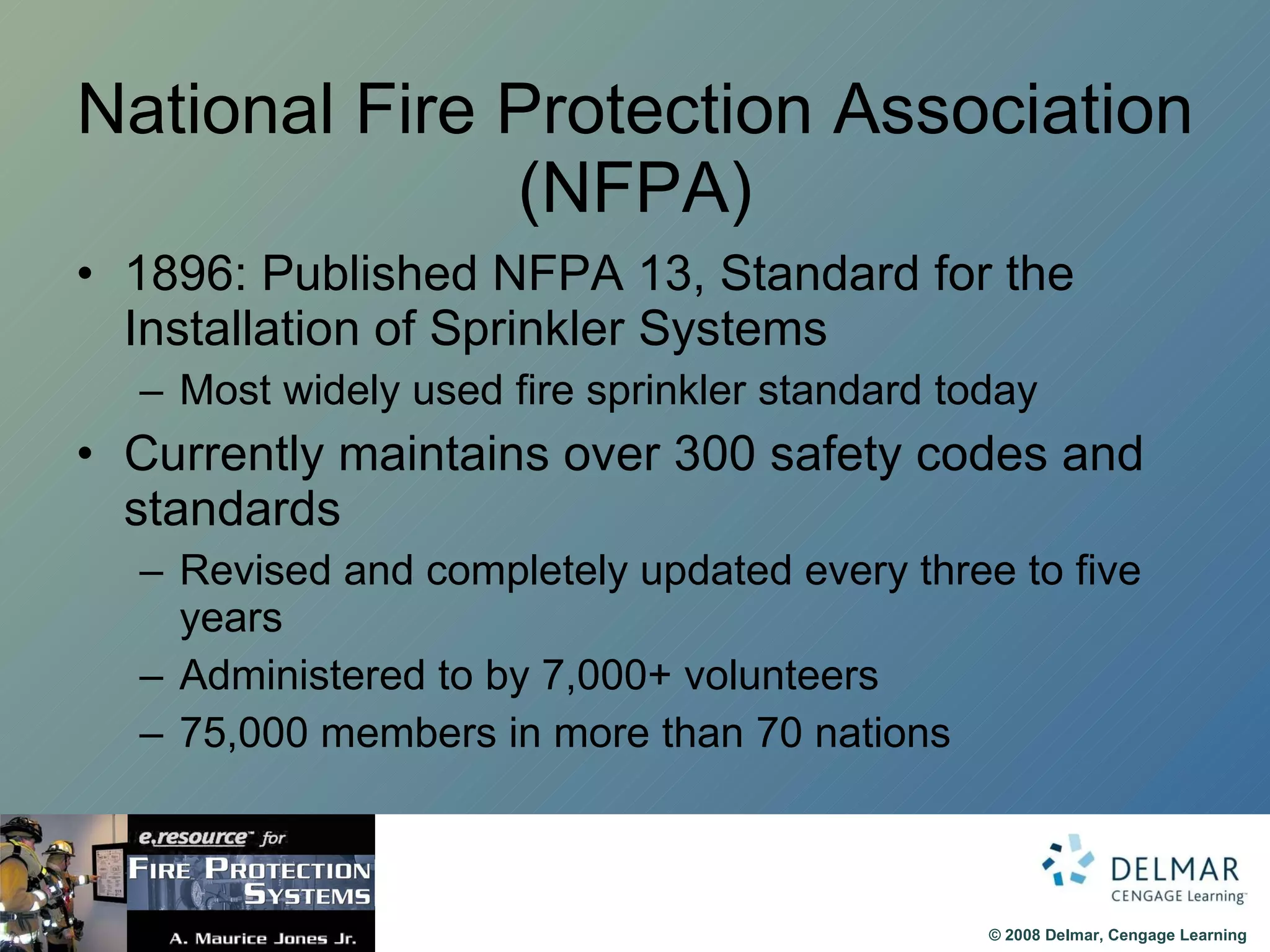 National Fire Protection Association (NFPA) 1896: Published NFPA 13, Standard for the Installation of Sprinkler Systems Most widely used fire sprinkler standard today Currently maintains over 300 safety codes and standards Revised and completely updated every three to five years Administered to by 7,000+ volunteers 75,000 members in more than 70 nations 