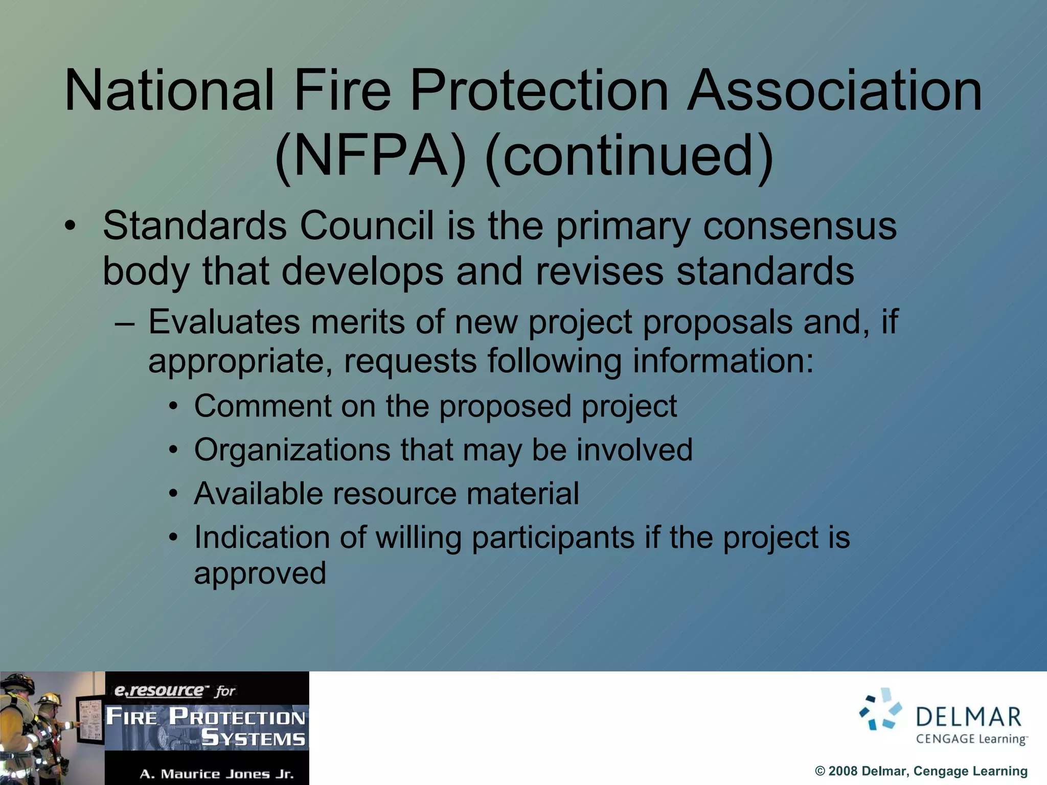 National Fire Protection Association (NFPA) (continued) Standards Council is the primary consensus body that develops and revises standards Evaluates merits of new project proposals and, if appropriate, requests following information: Comment on the proposed project Organizations that may be involved Available resource material Indication of willing participants if the project is approved 