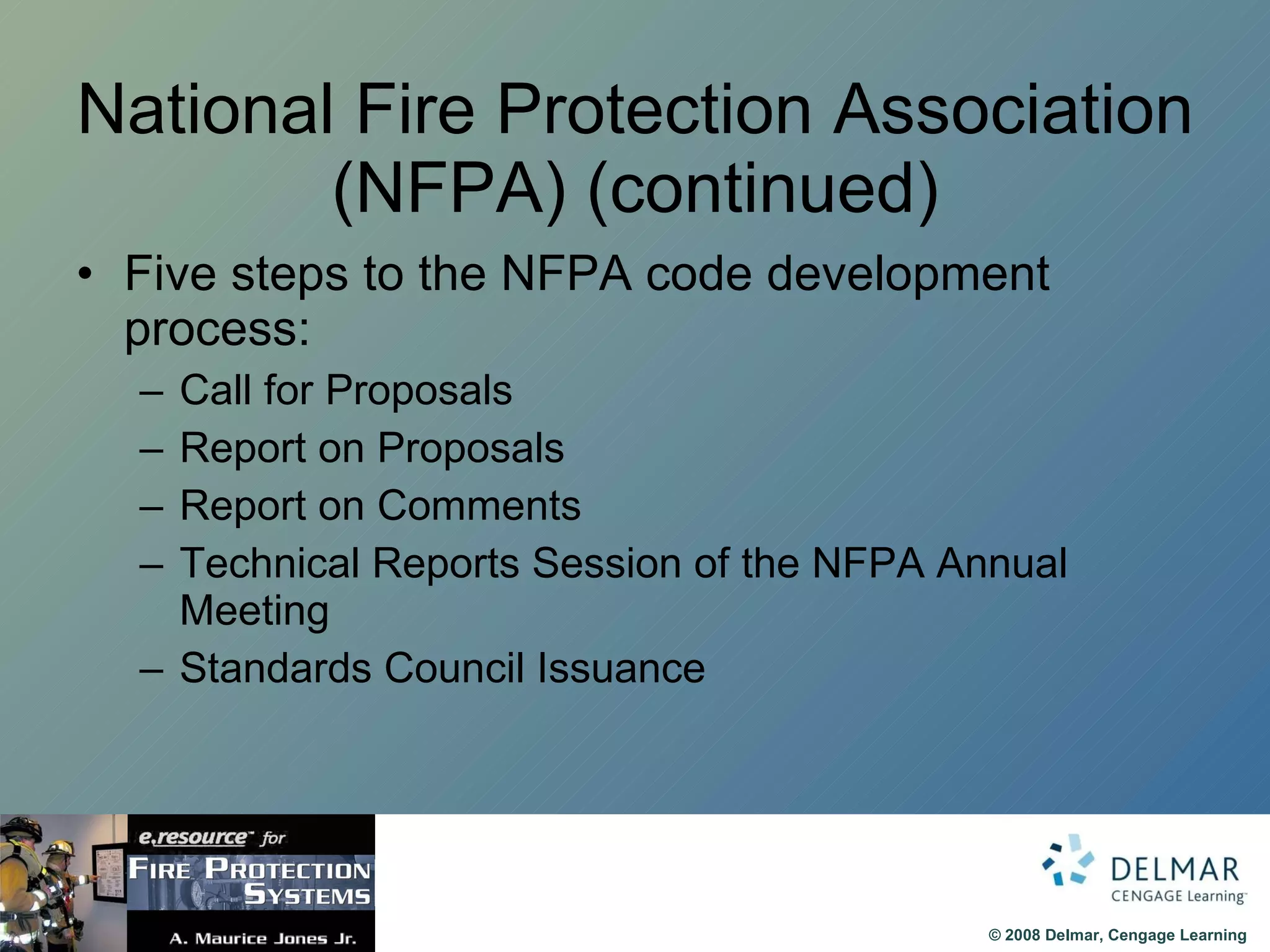 National Fire Protection Association (NFPA) (continued) Five steps to the NFPA code development process: Call for Proposals Report on Proposals Report on Comments Technical Reports Session of the NFPA Annual Meeting Standards Council Issuance 