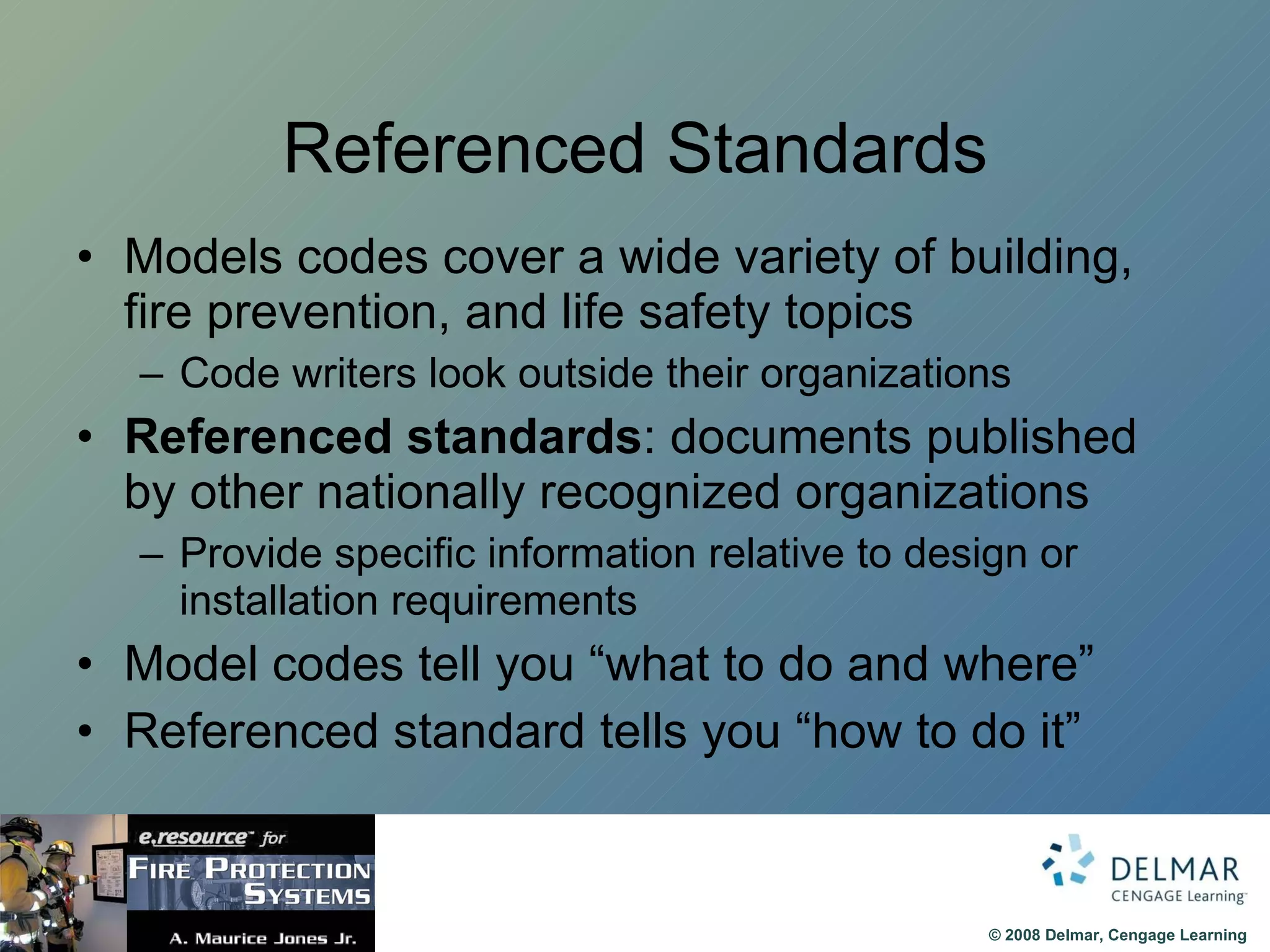 Referenced Standards Models codes cover a wide variety of building, fire prevention, and life safety topics Code writers look outside their organizations Referenced standards : documents published by other nationally recognized organizations Provide specific information relative to design or installation requirements Model codes tell you “what to do and where” Referenced standard tells you “how to do it” 