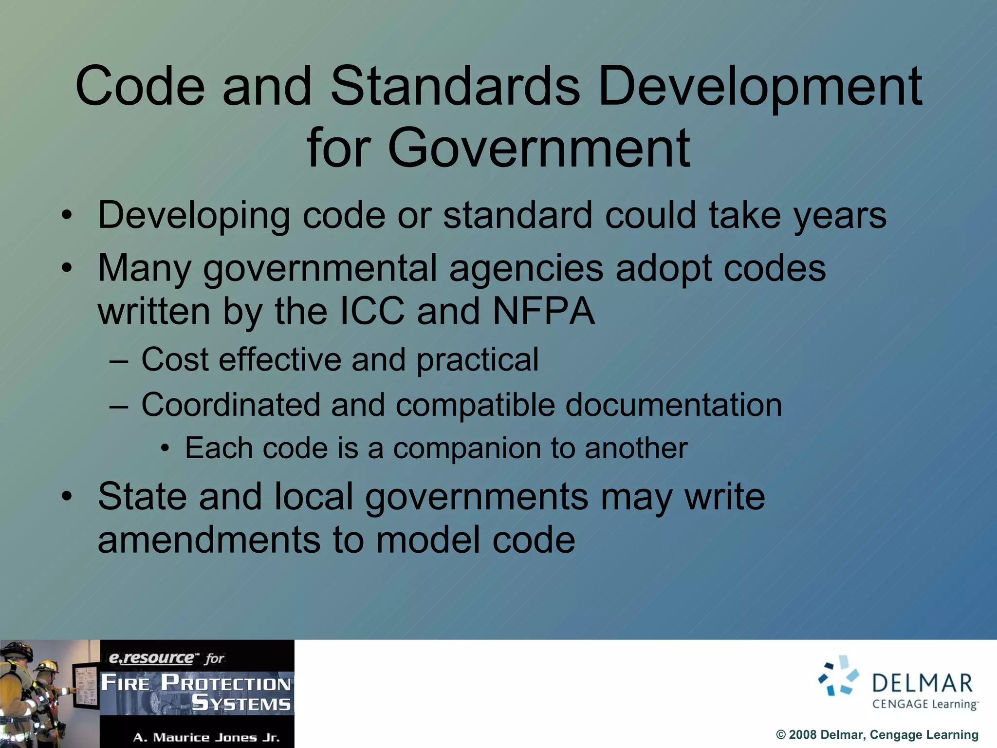 Code and Standards Development for Government Developing code or standard could take years Many governmental agencies adopt codes written by the ICC and NFPA Cost effective and practical Coordinated and compatible documentation Each code is a companion to another State and local governments may write amendments to model code 