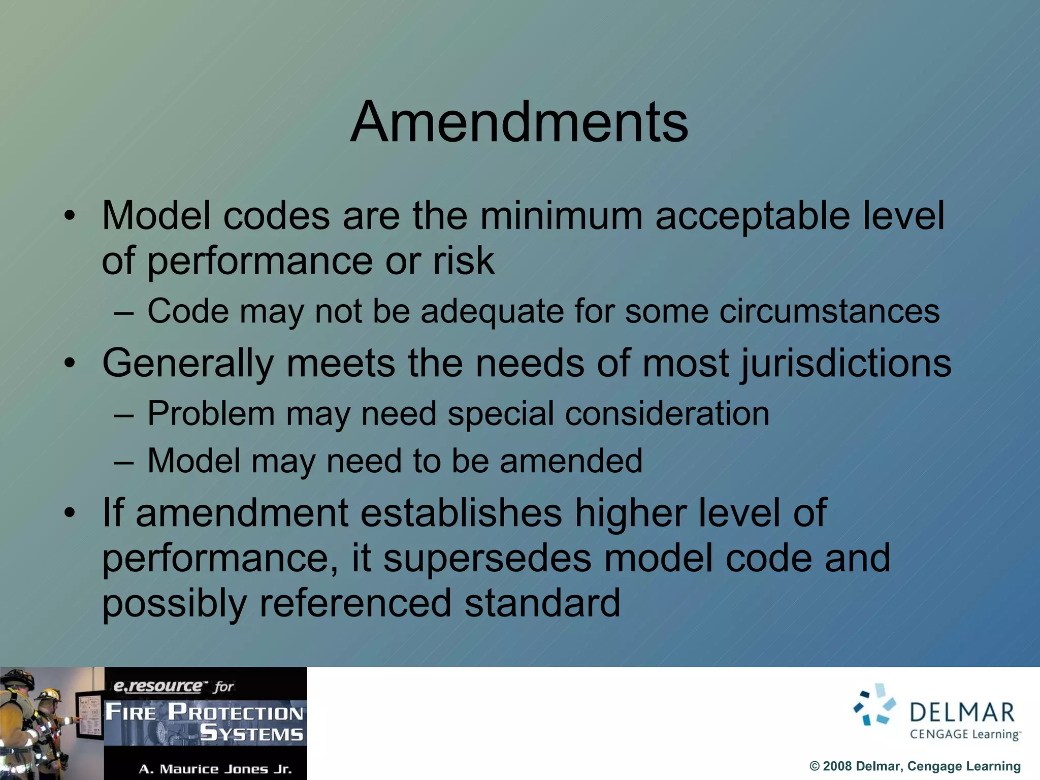 Amendments Model codes are the minimum acceptable level of performance or risk Code may not be adequate for some circumstances Generally meets the needs of most jurisdictions Problem may need special consideration Model may need to be amended If amendment establishes higher level of performance, it supersedes model code and possibly referenced standard 