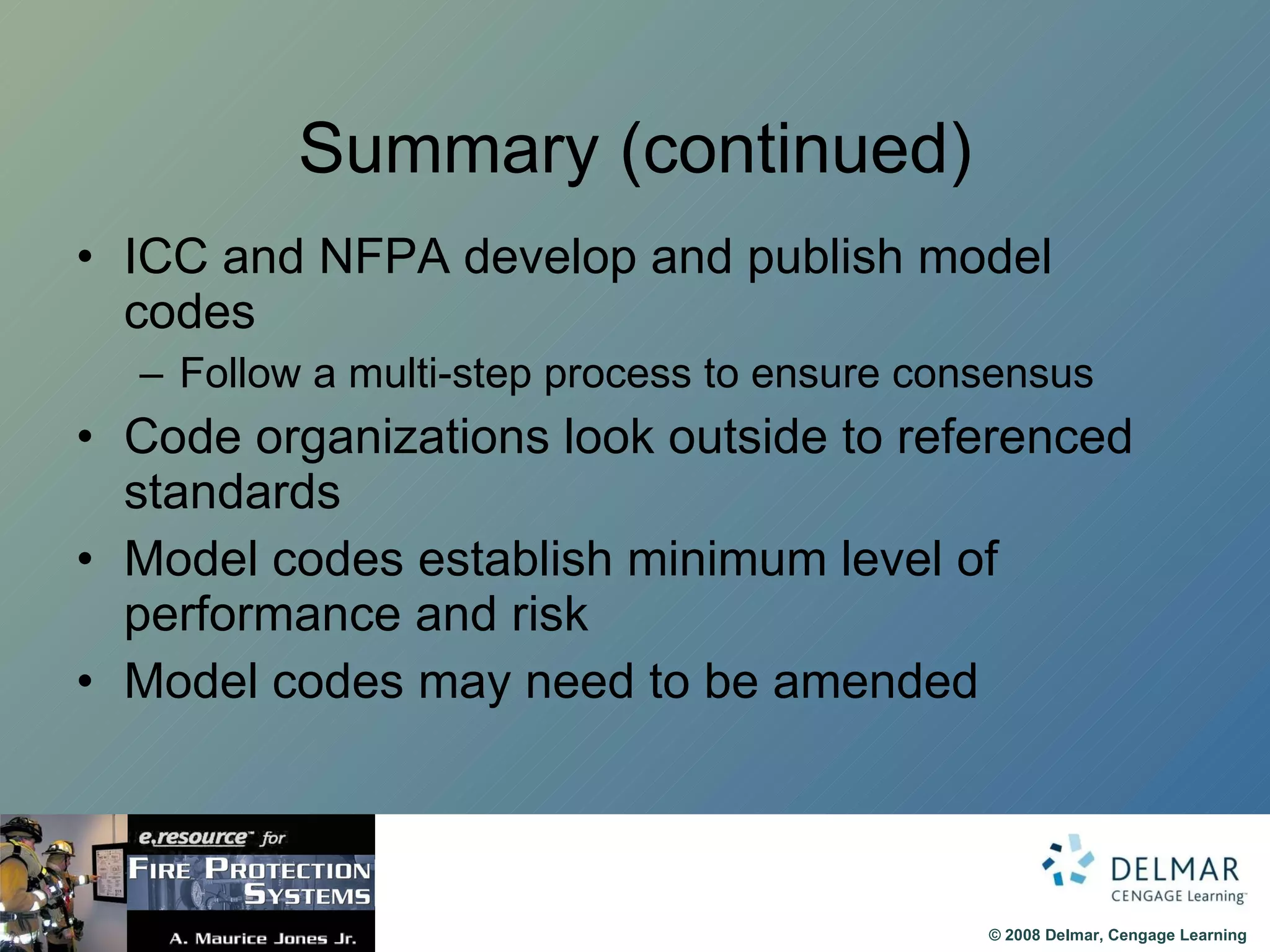 Summary (continued) ICC and NFPA develop and publish model codes Follow a multi-step process to ensure consensus Code organizations look outside to referenced standards  Model codes establish minimum level of performance and risk Model codes may need to be amended 