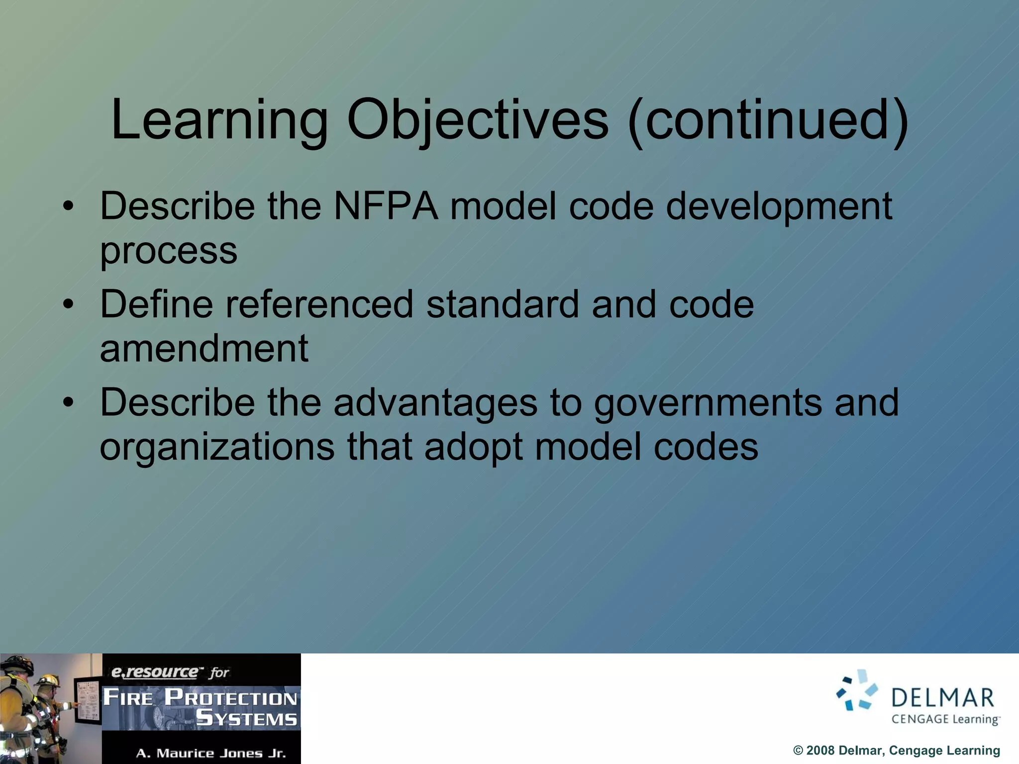 Learning Objectives (continued) Describe the NFPA model code development process Define referenced standard and code amendment Describe the advantages to governments and organizations that adopt model codes 