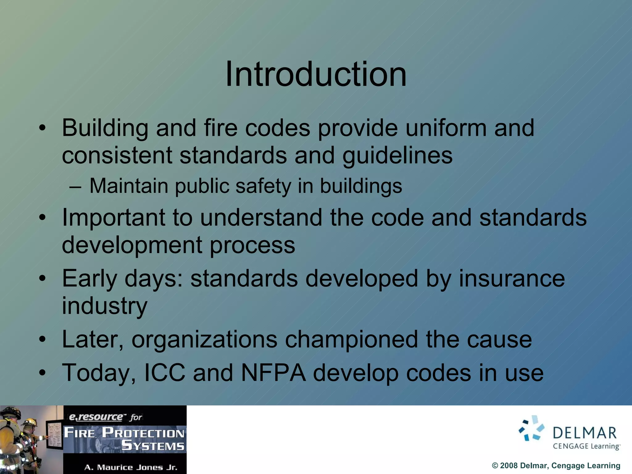 Introduction Building and fire codes provide uniform and consistent standards and guidelines Maintain public safety in buildings Important to understand the code and standards development process Early days: standards developed by insurance industry Later, organizations championed the cause Today, ICC and NFPA develop codes in use 