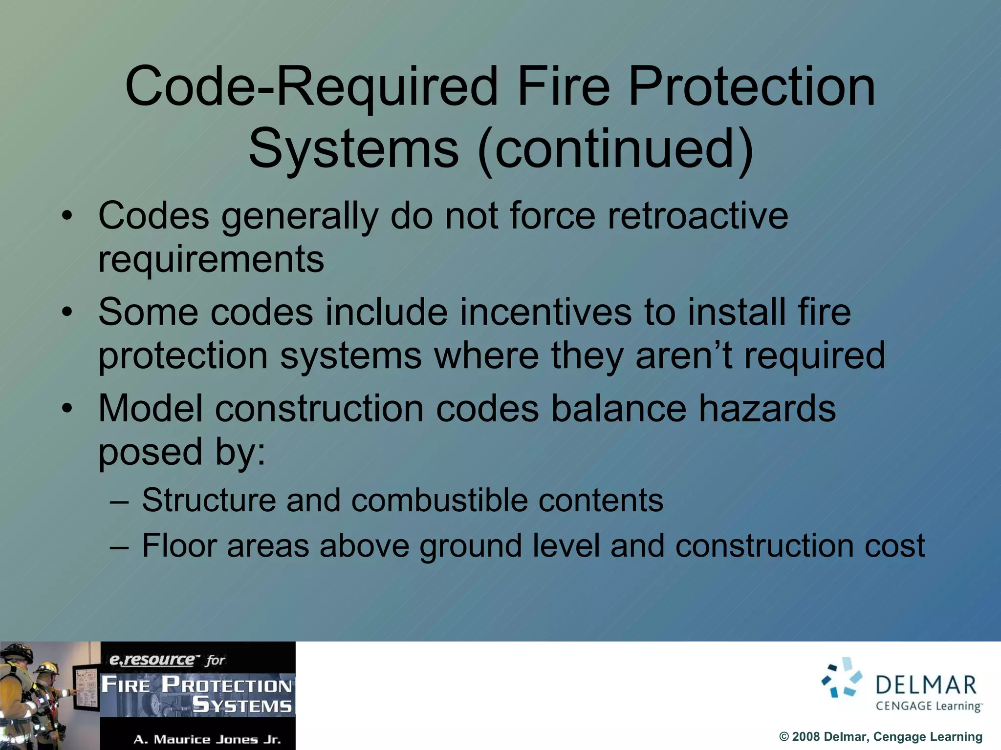 Code-Required Fire Protection Systems (continued) Codes generally do not force retroactive requirements Some codes include incentives to install fire protection systems where they aren’t required Model construction codes balance hazards posed by: Structure and combustible contents Floor areas above ground level and construction cost 