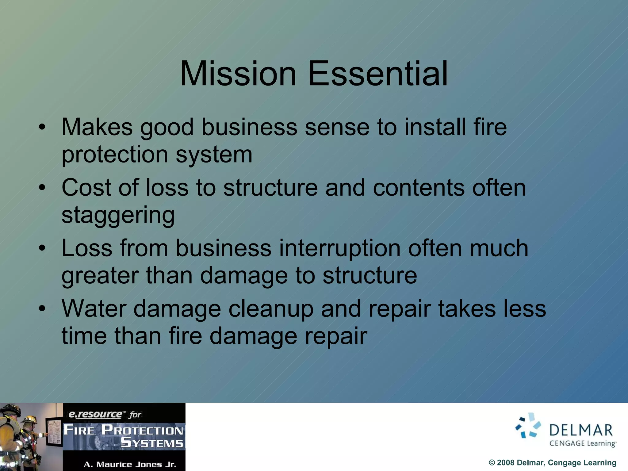 Mission Essential Makes good business sense to install fire protection system Cost of loss to structure and contents often staggering Loss from business interruption often much greater than damage to structure Water damage cleanup and repair takes less time than fire damage repair 