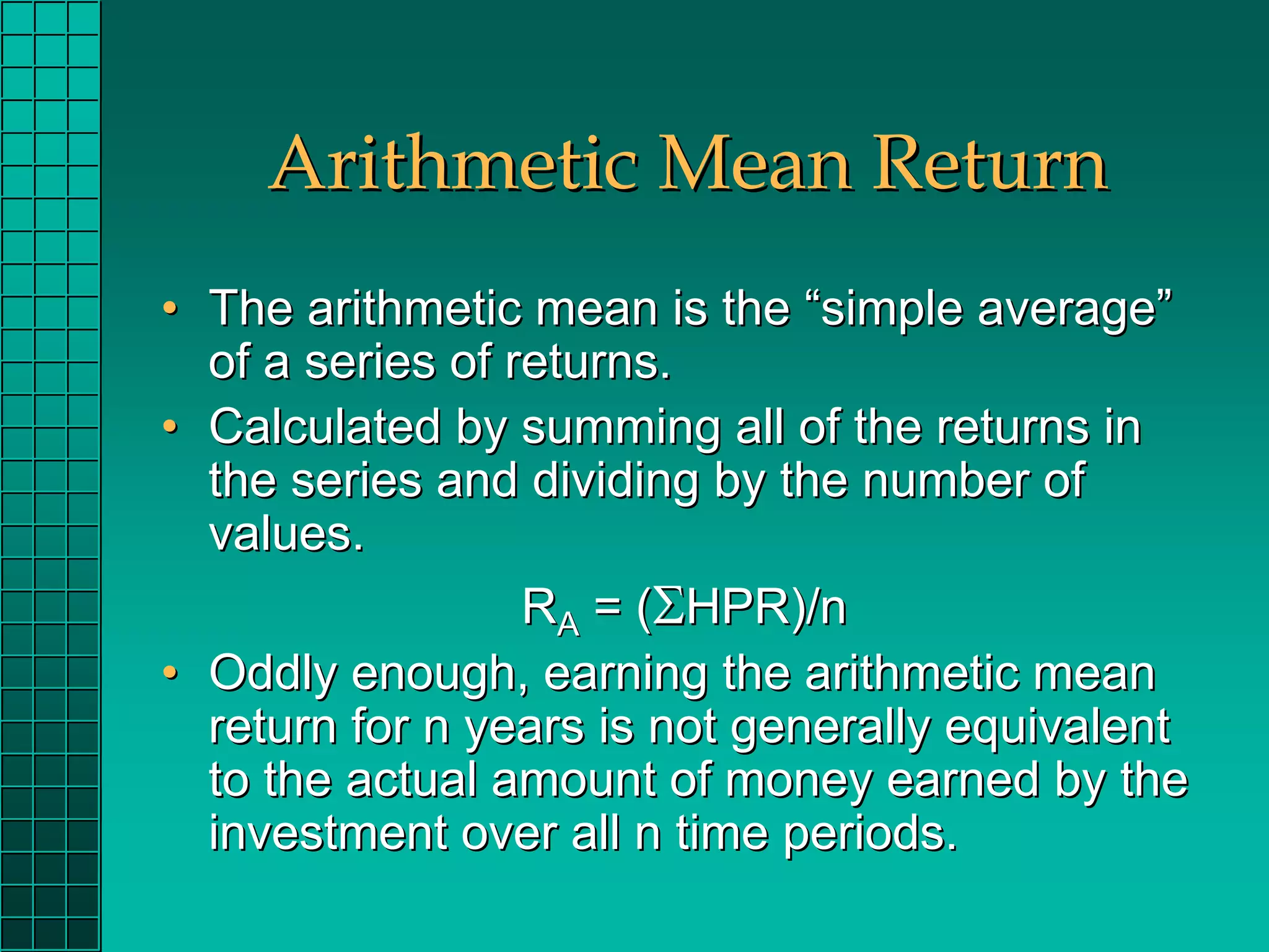 Arithmetic Mean Return
• The arithmetic mean is the “simple average”
  of a series of returns.
• Calculated by summing all of the returns in
  the series and dividing by the number of
  values.
                  RA = (ΣHPR)/n
• Oddly enough, earning the arithmetic mean
  return for n years is not generally equivalent
  to the actual amount of money earned by the
  investment over all n time periods.
 