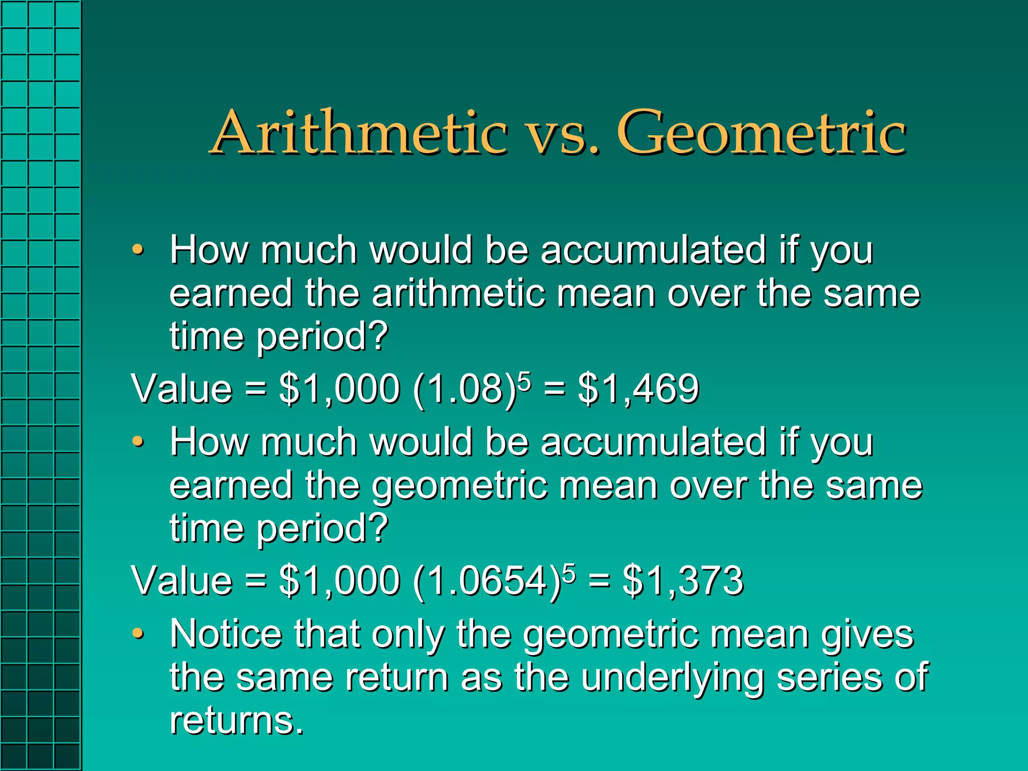 Arithmetic vs. Geometric
• How much would be accumulated if you
  earned the arithmetic mean over the same
  time period?
Value = $1,000 (1.08)5 = $1,469
• How much would be accumulated if you
  earned the geometric mean over the same
  time period?
Value = $1,000 (1.0654)5 = $1,373
• Notice that only the geometric mean gives
  the same return as the underlying series of
  returns.
 