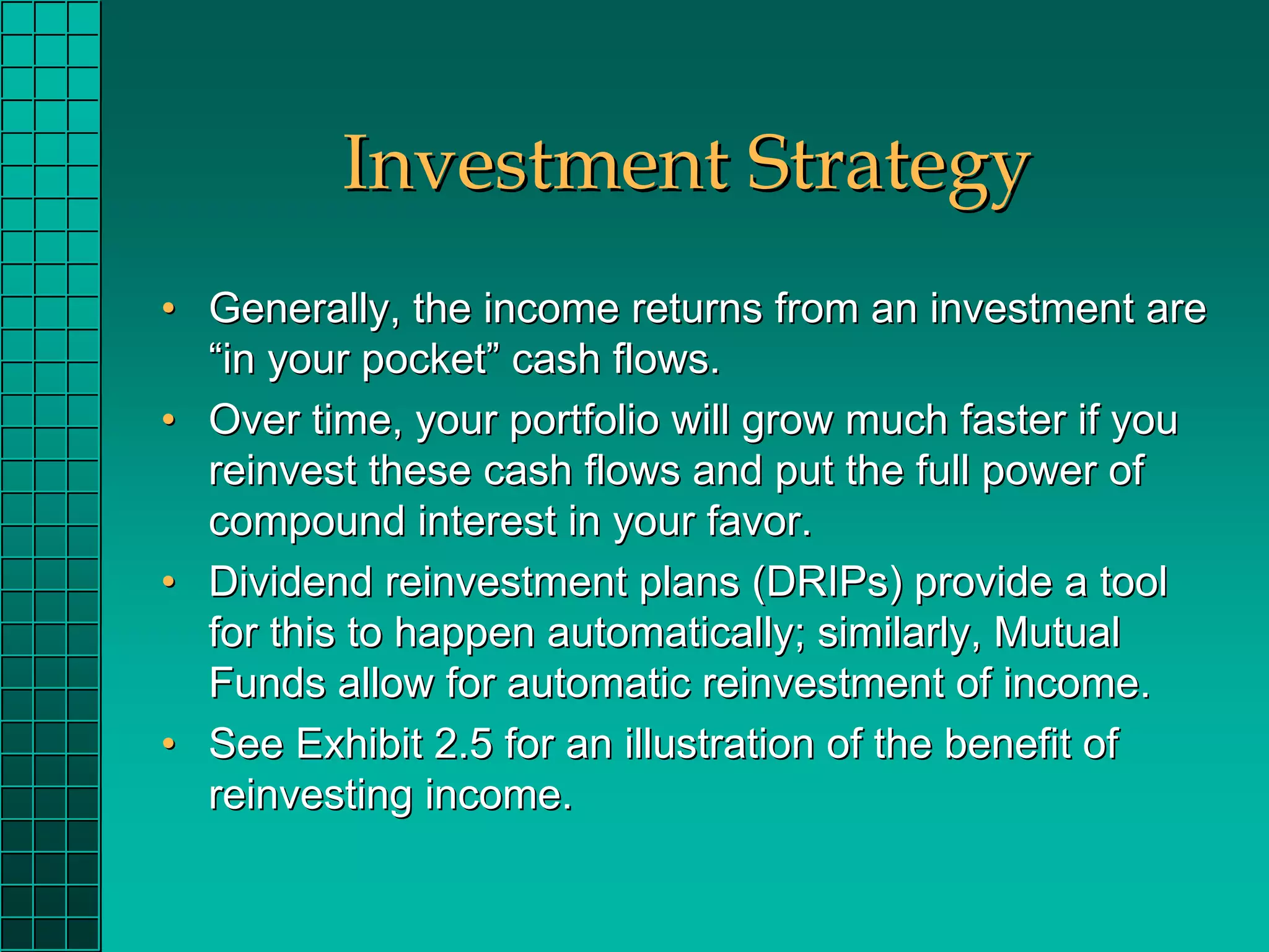 Investment Strategy
• Generally, the income returns from an investment are
  “in your pocket” cash flows.
• Over time, your portfolio will grow much faster if you
  reinvest these cash flows and put the full power of
  compound interest in your favor.
• Dividend reinvestment plans (DRIPs) provide a tool
  for this to happen automatically; similarly, Mutual
  Funds allow for automatic reinvestment of income.
• See Exhibit 2.5 for an illustration of the benefit of
  reinvesting income.
 