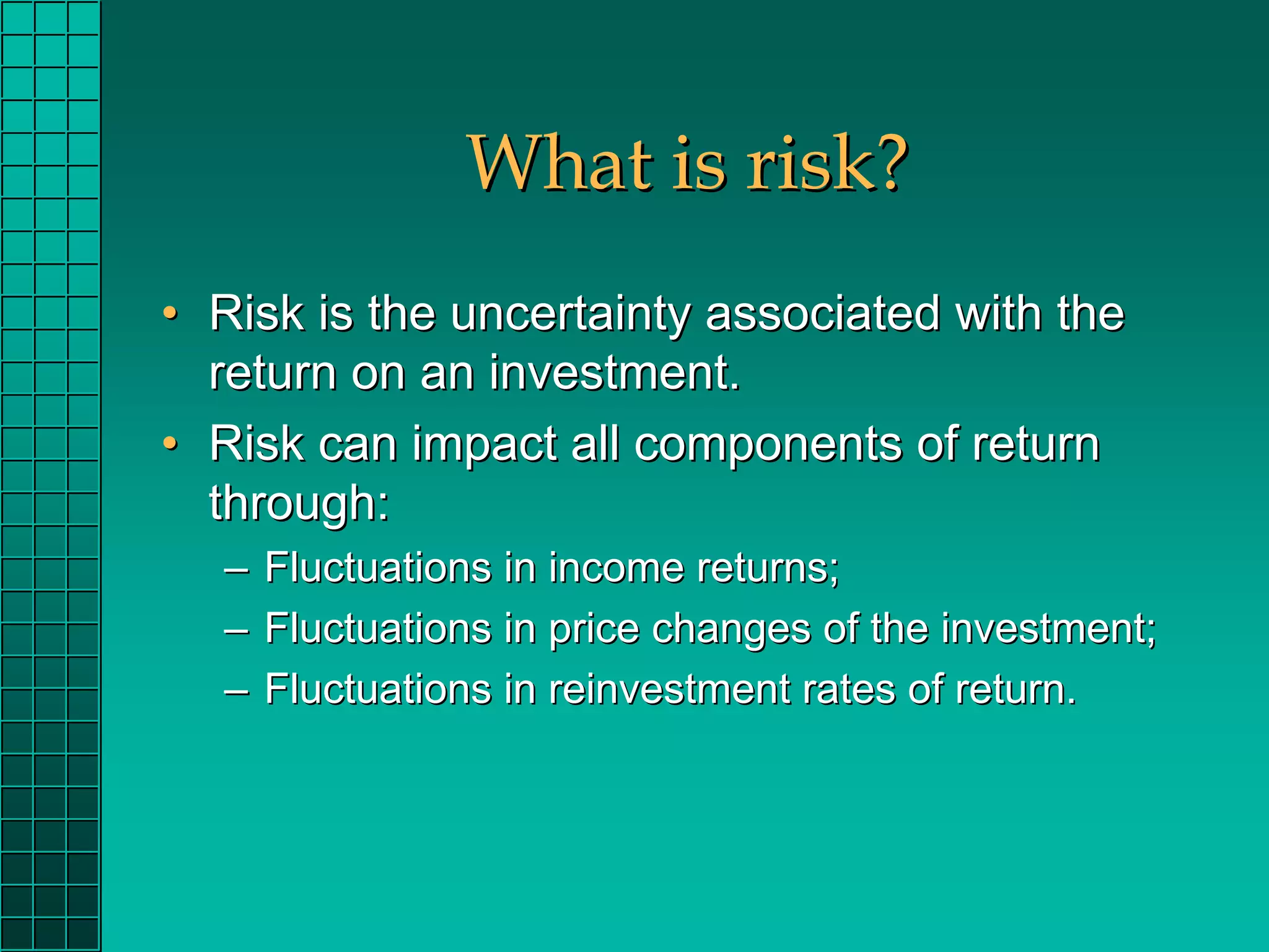What is risk?
• Risk is the uncertainty associated with the
  return on an investment.
• Risk can impact all components of return
  through:
  – Fluctuations in income returns;
  – Fluctuations in price changes of the investment;
  – Fluctuations in reinvestment rates of return.
 