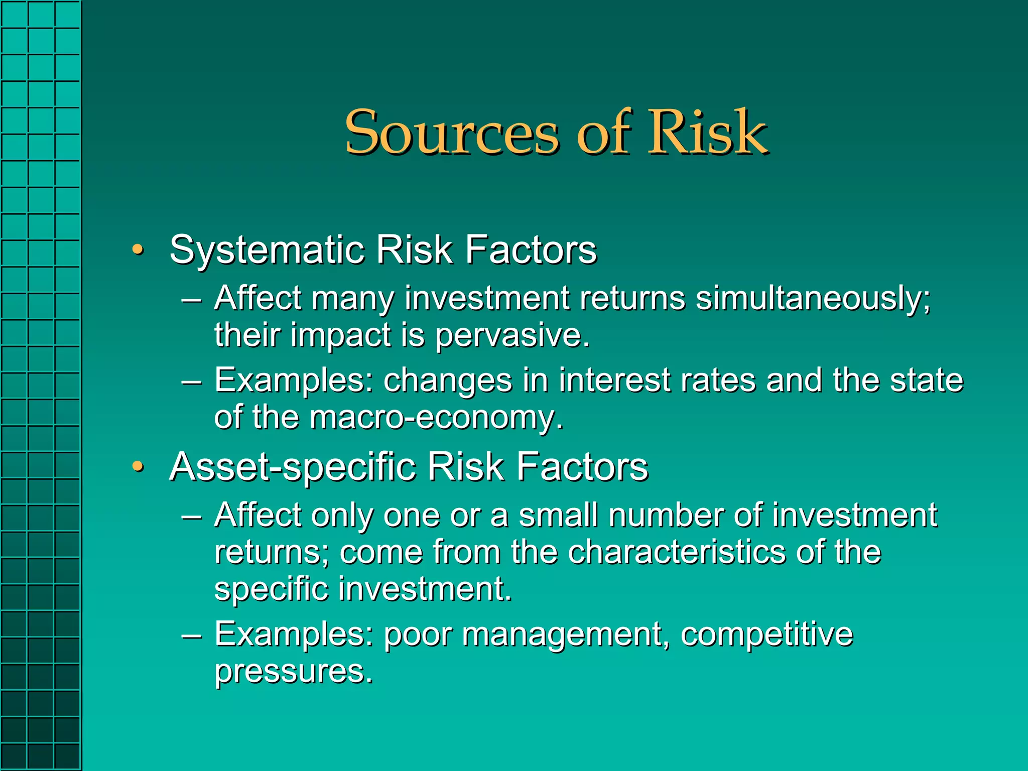 Sources of Risk
• Systematic Risk Factors
  – Affect many investment returns simultaneously;
    their impact is pervasive.
  – Examples: changes in interest rates and the state
    of the macro-economy.
• Asset-specific Risk Factors
  – Affect only one or a small number of investment
    returns; come from the characteristics of the
    specific investment.
  – Examples: poor management, competitive
    pressures.
 