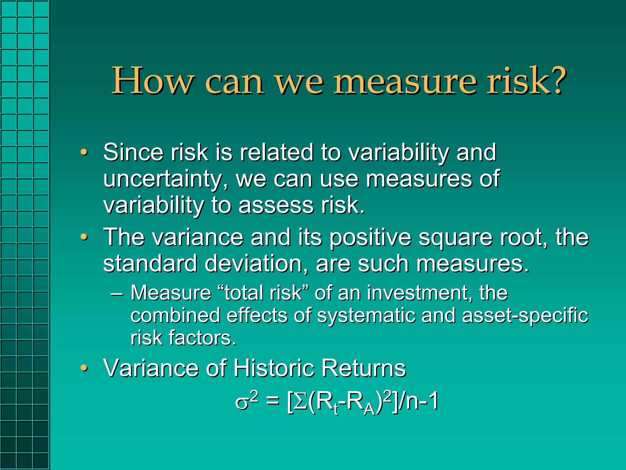 How can we measure risk?
• Since risk is related to variability and
  uncertainty, we can use measures of
  variability to assess risk.
• The variance and its positive square root, the
  standard deviation, are such measures.
  – Measure “total risk” of an investment, the
    combined effects of systematic and asset-specific
    risk factors.
• Variance of Historic Returns
              σ2 = [Σ(Rt-RA)2]/n-1
 
