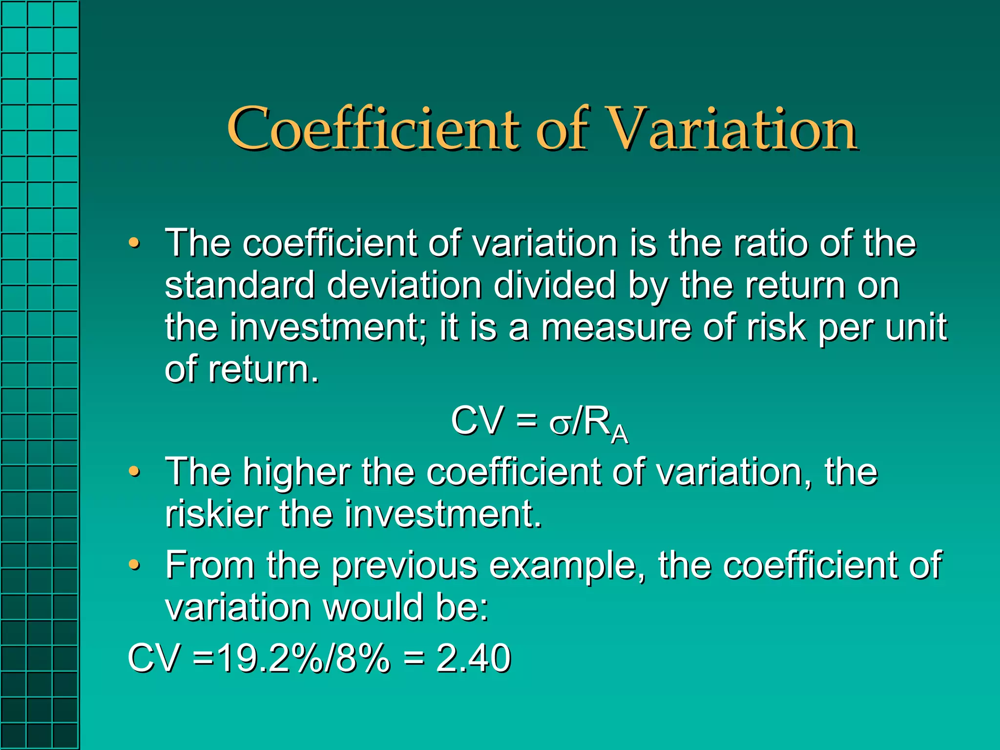 Coefficient of Variation
• The coefficient of variation is the ratio of the
  standard deviation divided by the return on
  the investment; it is a measure of risk per unit
  of return.
                    CV = σ/RA
• The higher the coefficient of variation, the
  riskier the investment.
• From the previous example, the coefficient of
  variation would be:
CV =19.2%/8% = 2.40
 