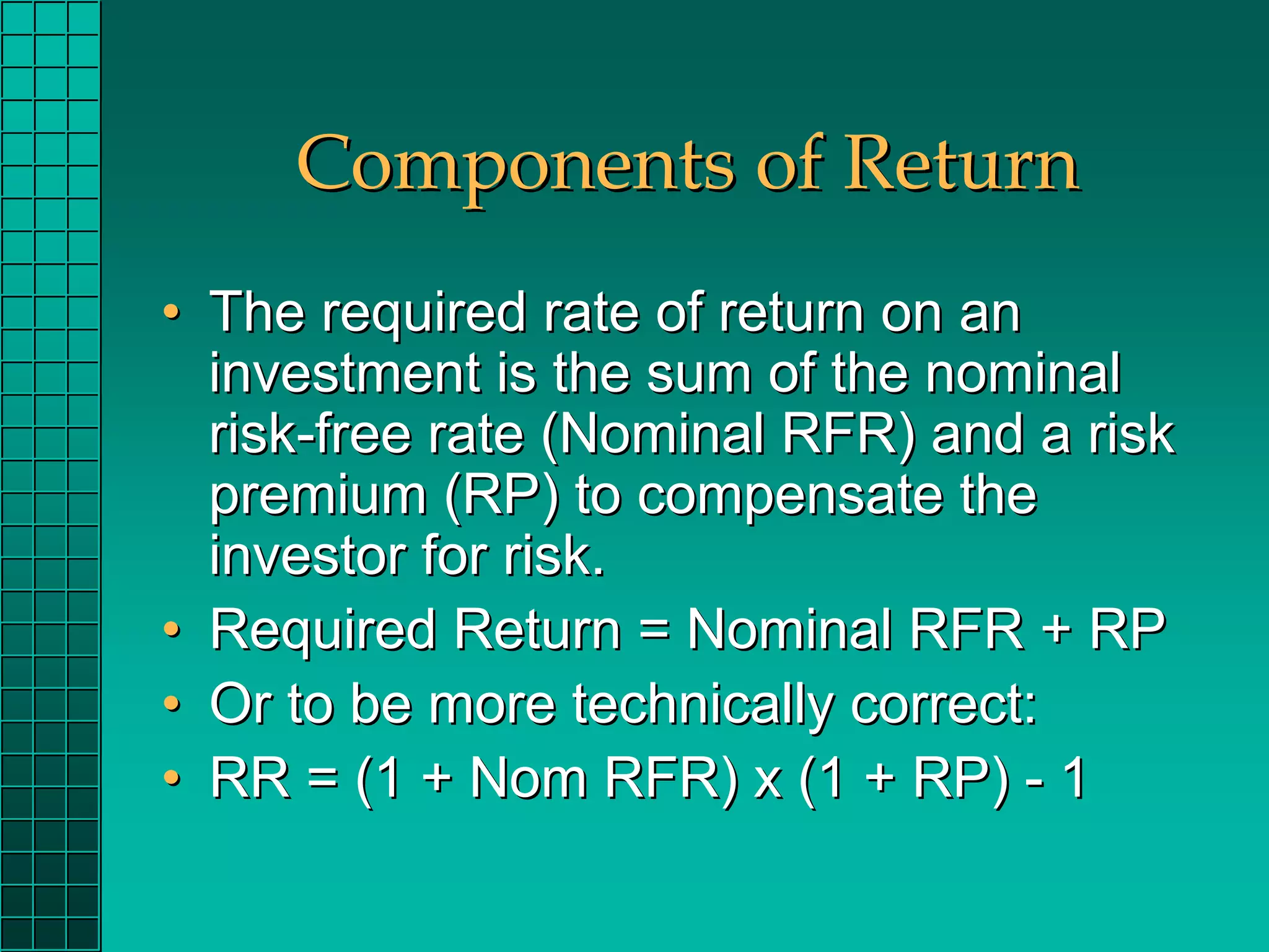 Components of Return
• The required rate of return on an
  investment is the sum of the nominal
  risk-free rate (Nominal RFR) and a risk
  premium (RP) to compensate the
  investor for risk.
• Required Return = Nominal RFR + RP
• Or to be more technically correct:
• RR = (1 + Nom RFR) x (1 + RP) - 1
 