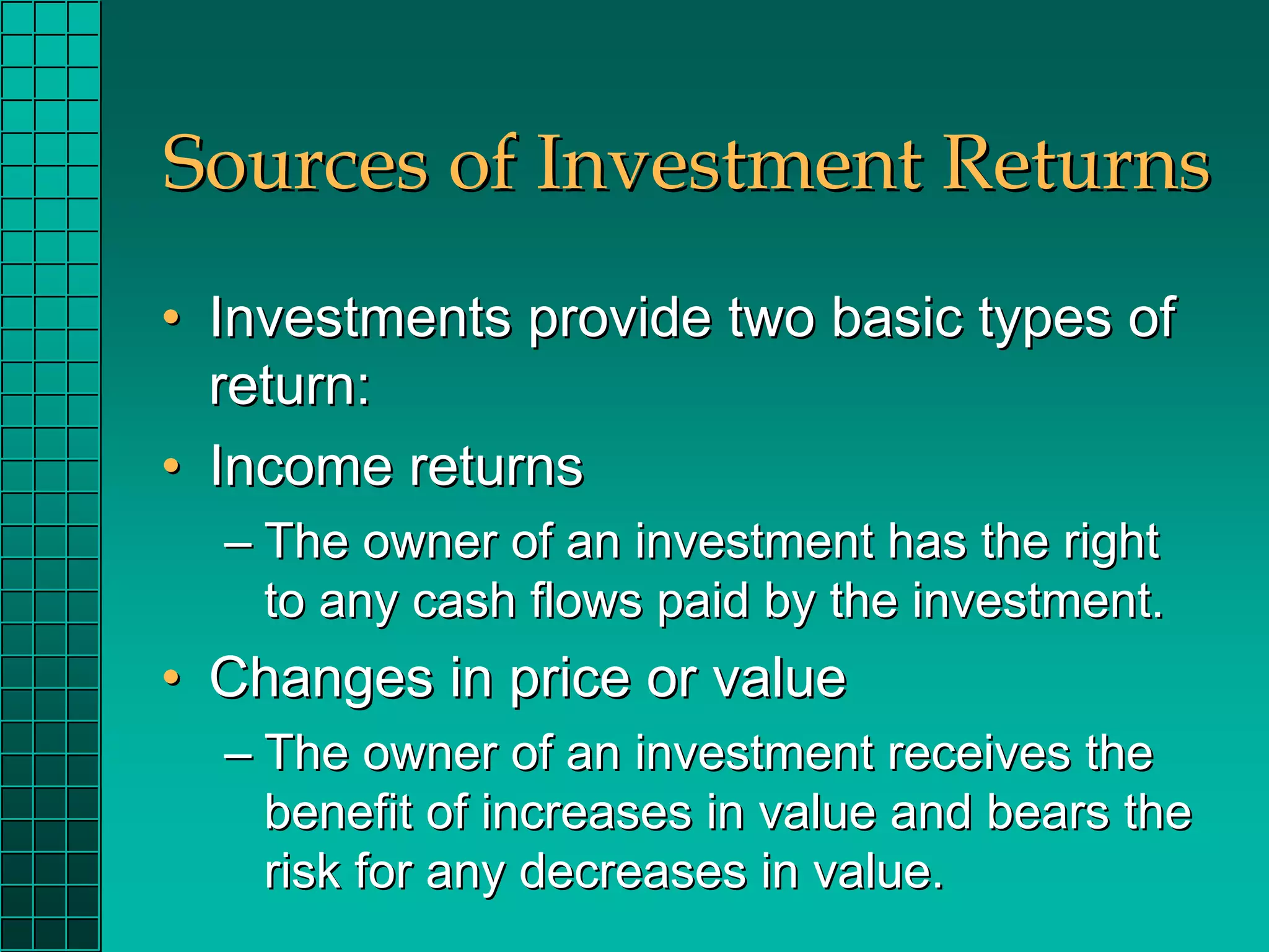 Sources of Investment Returns
• Investments provide two basic types of
  return:
• Income returns
  – The owner of an investment has the right
    to any cash flows paid by the investment.
• Changes in price or value
  – The owner of an investment receives the
    benefit of increases in value and bears the
    risk for any decreases in value.
 