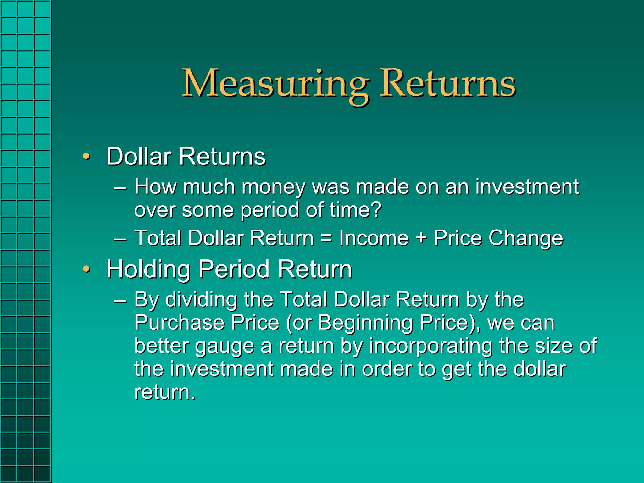 Measuring Returns
• Dollar Returns
  – How much money was made on an investment
    over some period of time?
  – Total Dollar Return = Income + Price Change
• Holding Period Return
  – By dividing the Total Dollar Return by the
    Purchase Price (or Beginning Price), we can
    better gauge a return by incorporating the size of
    the investment made in order to get the dollar
    return.
 