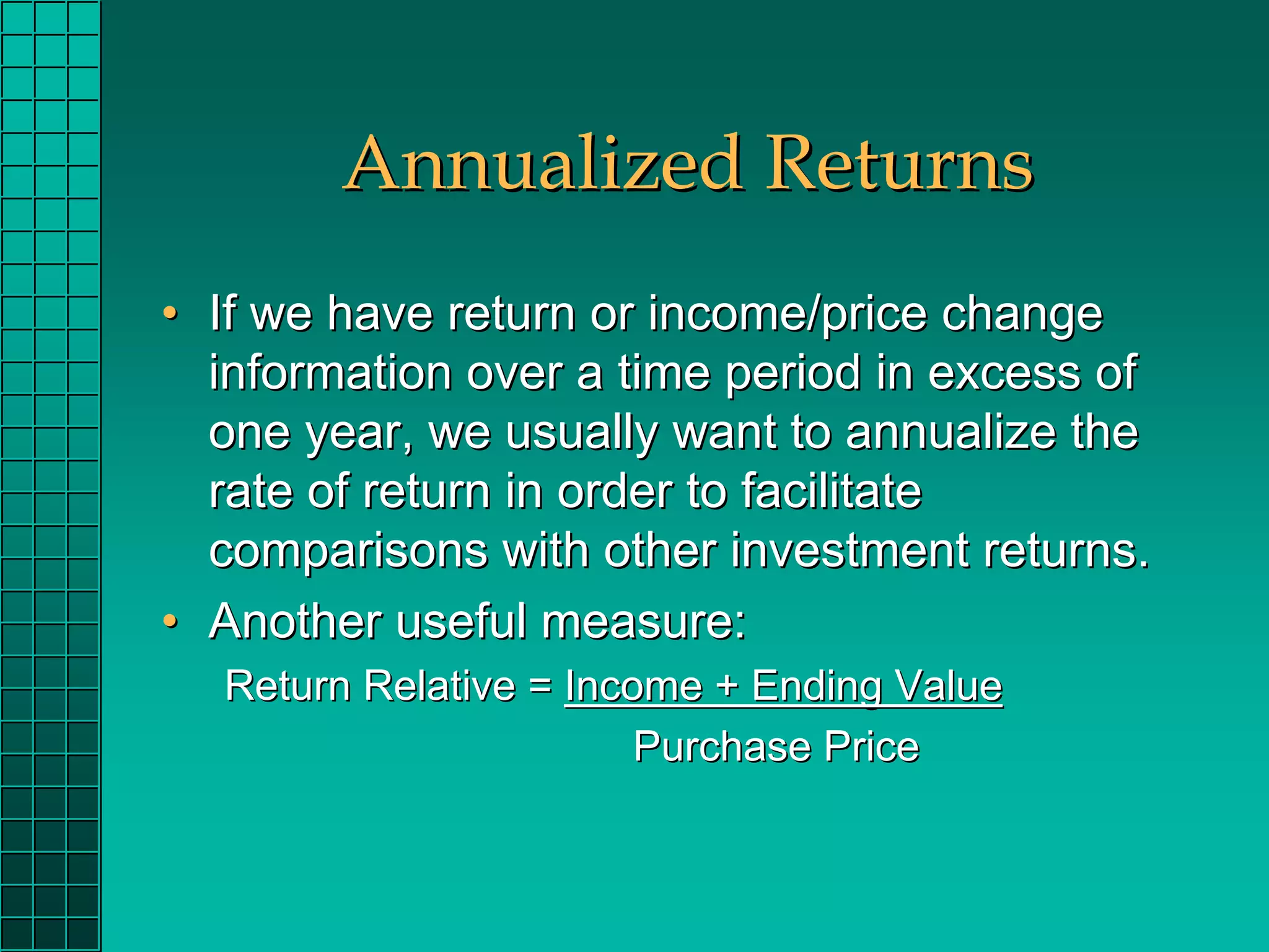Annualized Returns
• If we have return or income/price change
  information over a time period in excess of
  one year, we usually want to annualize the
  rate of return in order to facilitate
  comparisons with other investment returns.
• Another useful measure:
  Return Relative = Income + Ending Value
                        Purchase Price
 