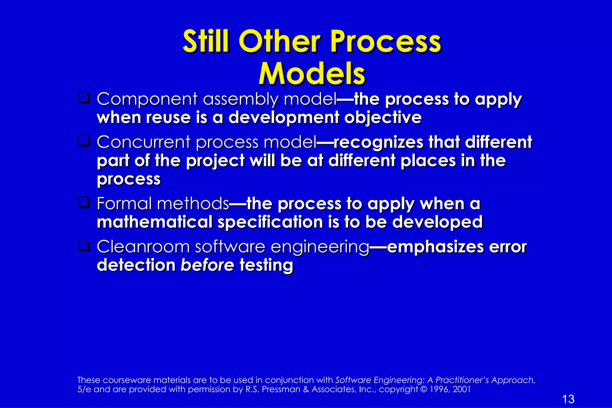 Still Other Process
                                Models
t Component assembly model—the process to apply
  when reuse is a development objective
t Concurrent process model—recognizes that different
  part of the project will be at different places in the
  process
t Formal methods—the process to apply when a
  mathematical specification is to be developed
t Cleanroom software engineering—emphasizes error
  detection before testing




These courseware materials are to be used in conjunction with Software Engineering: A Practitioner’s Approach,
5/e and are provided with permission by R.S. Pressman & Associates, Inc., copyright © 1996, 2001
                                                                                                                 13
 