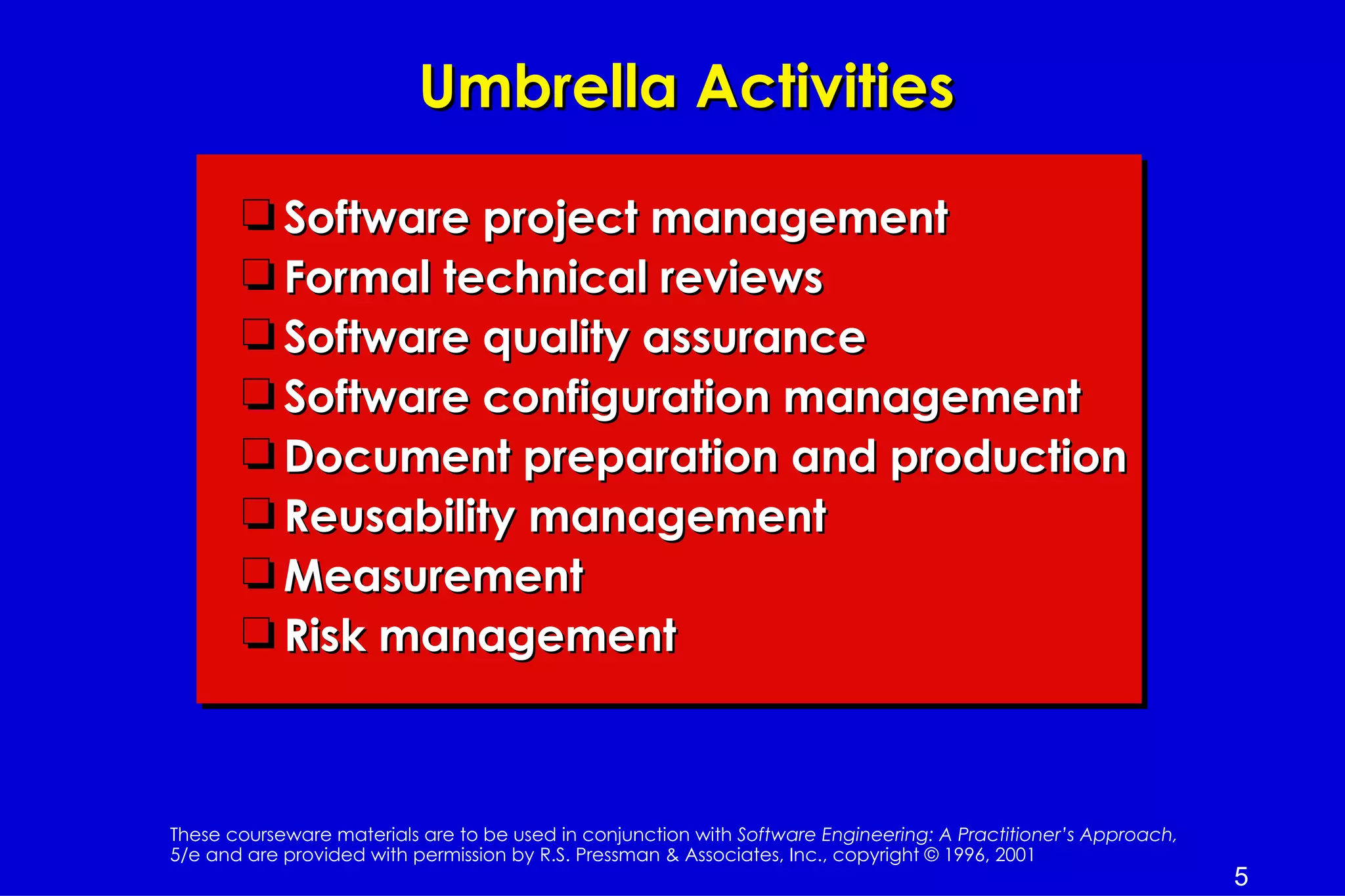 Umbrella Activities

       t Software project management
       t Formal technical reviews
       t Software quality assurance
       t Software configuration management
       t Document preparation and production
       t Reusability management
       t Measurement
       t Risk management



These courseware materials are to be used in conjunction with Software Engineering: A Practitioner’s Approach,
5/e and are provided with permission by R.S. Pressman & Associates, Inc., copyright © 1996, 2001
                                                                                                                 5
 
