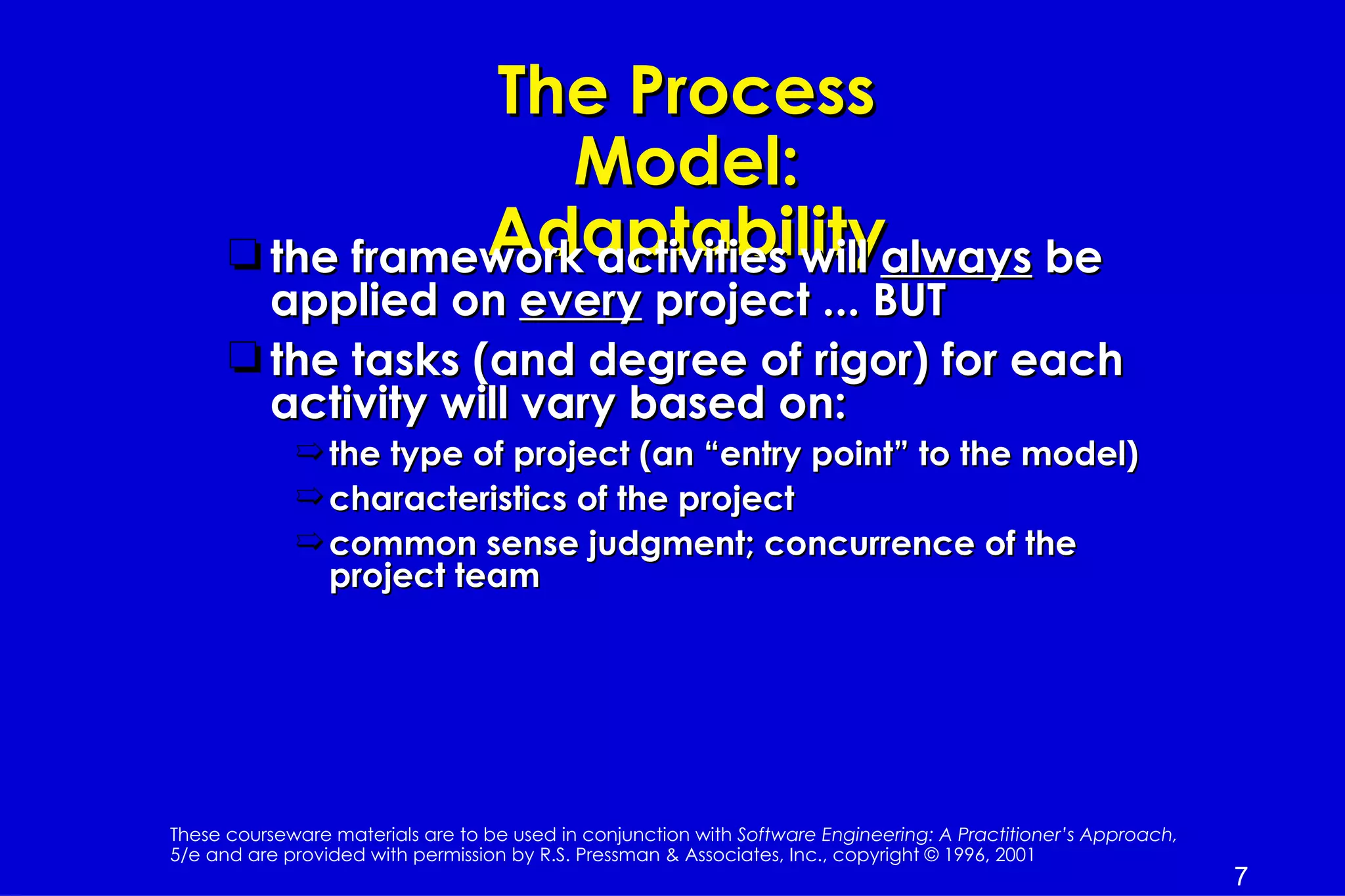 The Process
                     Model:
                 Adaptability
      t the framework activities will always be
        applied on every project ... BUT
      t the tasks (and degree of rigor) for each
        activity will vary based on:
             ¶ the type of project (an “entry point” to the model)
             ¶ characteristics of the project
             ¶ common sense judgment; concurrence of the
               project team




These courseware materials are to be used in conjunction with Software Engineering: A Practitioner’s Approach,
5/e and are provided with permission by R.S. Pressman & Associates, Inc., copyright © 1996, 2001
                                                                                                                 7
 