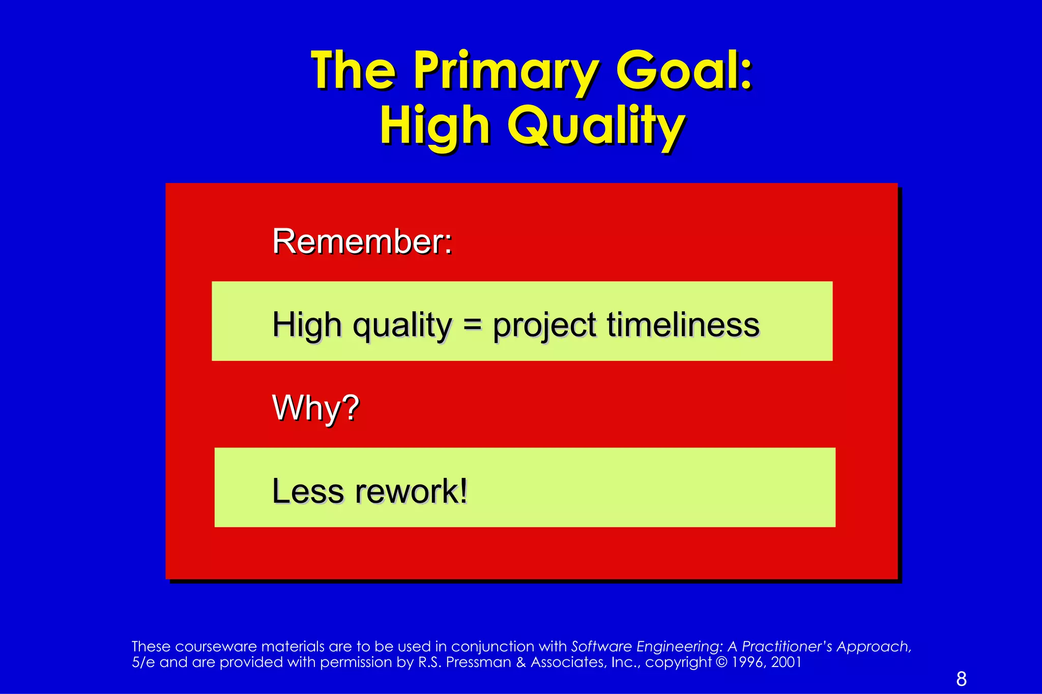 The Primary Goal:
                           High Quality

                   Remember:

                   High quality = project timeliness

                   Why?

                   Less rework!



These courseware materials are to be used in conjunction with Software Engineering: A Practitioner’s Approach,
5/e and are provided with permission by R.S. Pressman & Associates, Inc., copyright © 1996, 2001
                                                                                                                 8
 