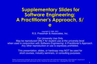 Supplementary Slides for
             Software Engineering:
         A Practitioner's Approach, 5/
                        e
                                                copyright © 1996, 2001
                                 R.S. Pressman & Associates, Inc.

                          For University Use Only
       May be reproduced ONLY for student use at the university level
when used in conjunction with Software Engineering: A Practitioner's Approach.
            Any other reproduction or use is expressly prohibited.

            This presentation, slides, or hardcopy may NOT be used for
             short courses, industry seminars, or consulting purposes.

    These courseware materials are to be used in conjunction with Software Engineering: A Practitioner’s Approach,
    5/e and are provided with permission by R.S. Pressman & Associates, Inc., copyright © 1996, 2001
                                                                                                                     1
 