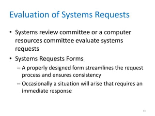 Evaluation of Systems Requests
• Systems review committee or a computer
  resources committee evaluate systems
  requests
• Systems Requests Forms
  – A properly designed form streamlines the request
    process and ensures consistency
  – Occasionally a situation will arise that requires an
    immediate response


                                                       15
 