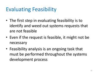 Evaluating Feasibility
• The first step in evaluating feasibility is to
  identify and weed out systems requests that
  are not feasible
• Even if the request is feasible, it might not be
  necessary
• Feasibility analysis is an ongoing task that
  must be performed throughout the systems
  development process

                                                     19
 