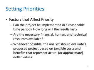 Setting Priorities
• Factors that Affect Priority
  – Can the project be implemented in a reasonable
    time period? How long will the results last?
  – Are the necessary financial, human, and technical
    resources available?
  – Whenever possible, the analyst should evaluate a
    proposed project based on tangible costs and
    benefits that represent actual (or approximate)
    dollar values

                                                        22
 