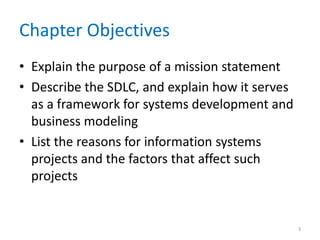 Chapter Objectives
• Explain the purpose of a mission statement
• Describe the SDLC, and explain how it serves
  as a framework for systems development and
  business modeling
• List the reasons for information systems
  projects and the factors that affect such
  projects


                                                 3
 