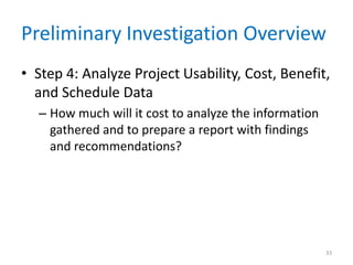 Preliminary Investigation Overview
• Step 4: Analyze Project Usability, Cost, Benefit,
  and Schedule Data
  – How much will it cost to analyze the information
    gathered and to prepare a report with findings
    and recommendations?




                                                       33
 