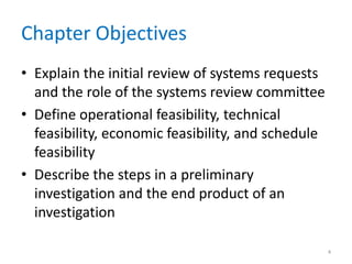 Chapter Objectives
• Explain the initial review of systems requests
  and the role of the systems review committee
• Define operational feasibility, technical
  feasibility, economic feasibility, and schedule
  feasibility
• Describe the steps in a preliminary
  investigation and the end product of an
  investigation

                                                    4
 