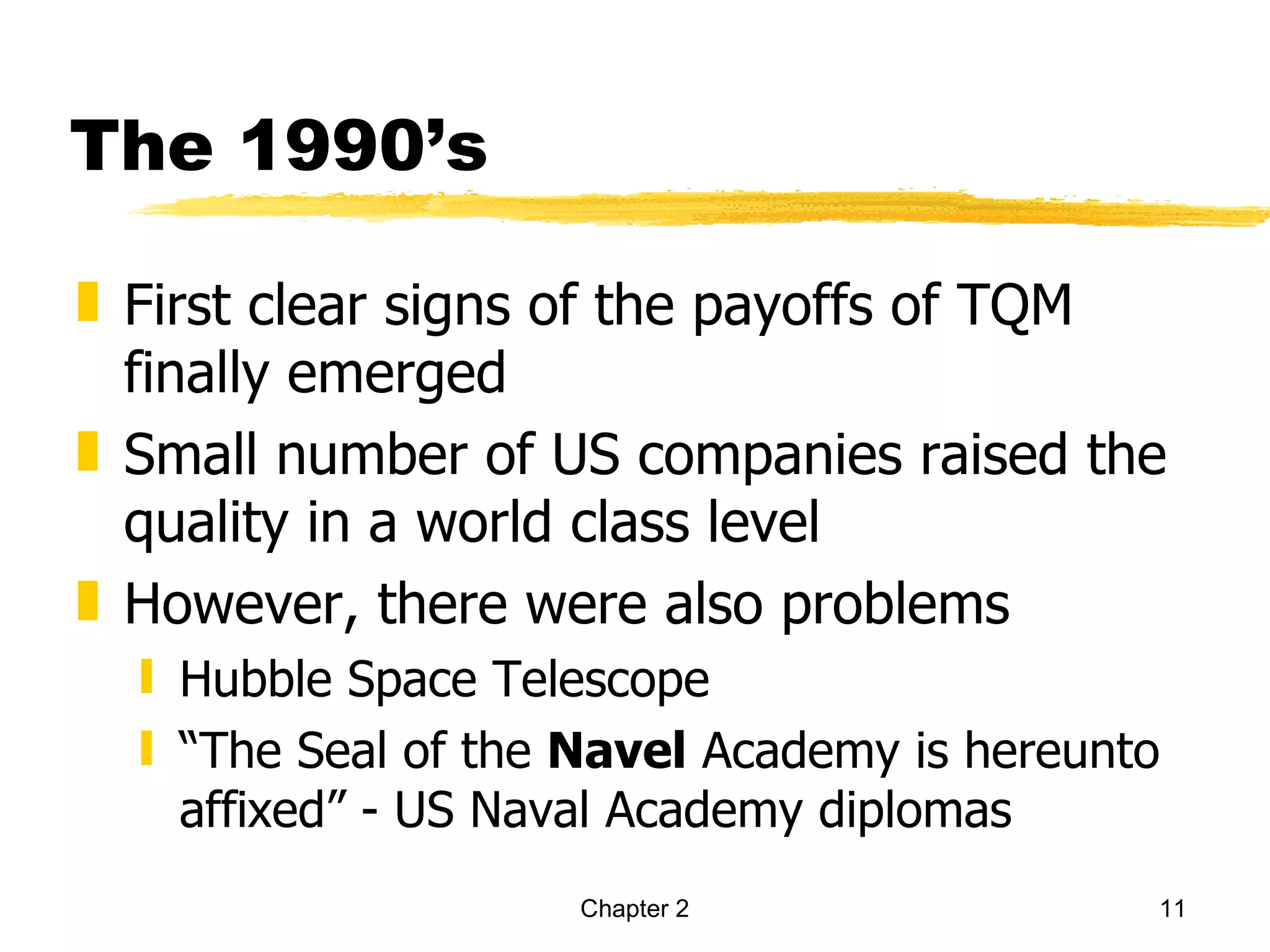 The 1990’s

„ First clear signs of the payoffs of TQM
  finally emerged
„ Small number of US companies raised the
  quality in a world class level
„ However, there were also problems
  ƒ Hubble Space Telescope
  ƒ “The Seal of the Navel Academy is hereunto
    affixed” - US Naval Academy diplomas
                     Chapter 2               11
 