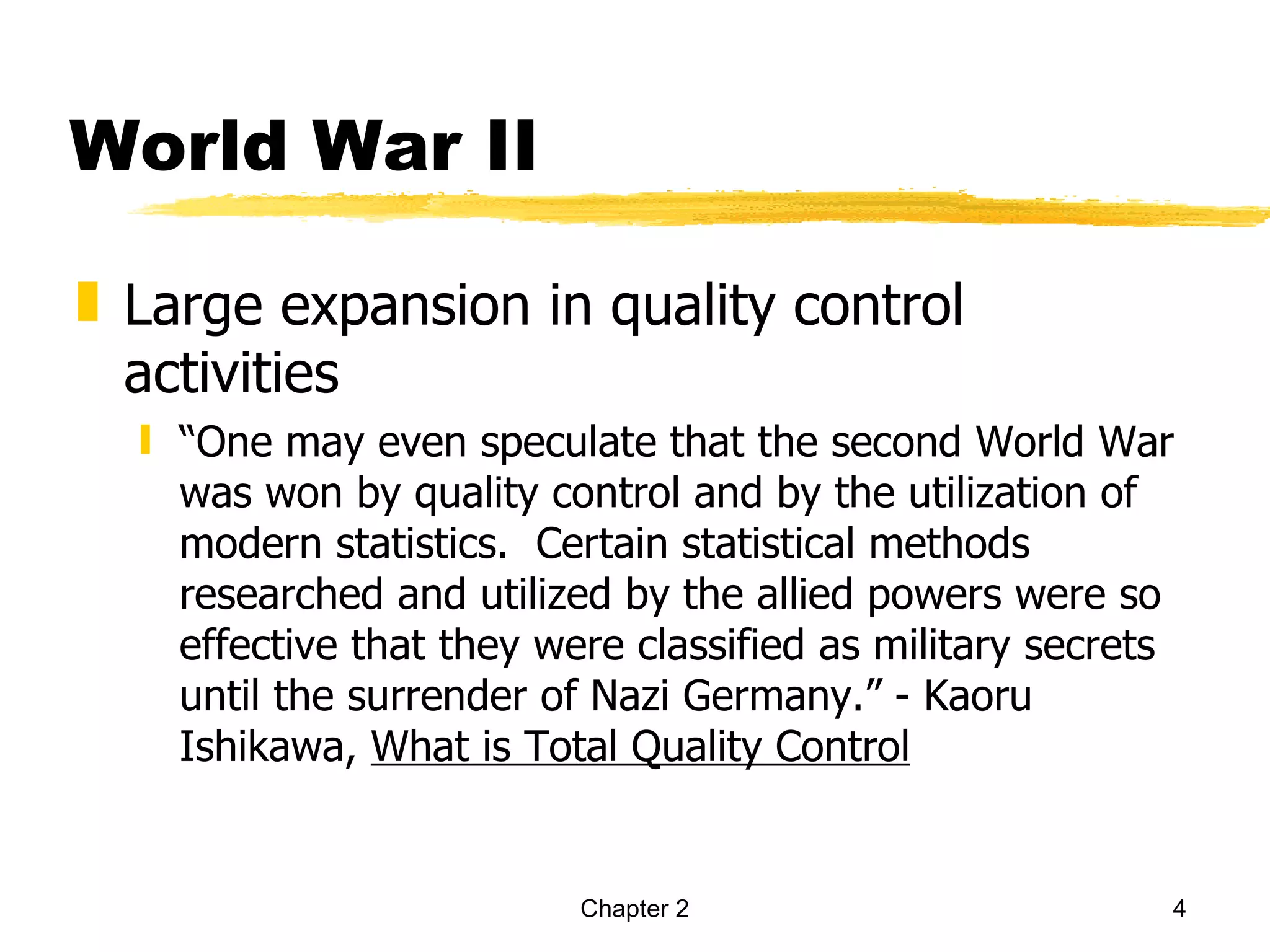 World War II

„ Large expansion in quality control
  activities
  ƒ “One may even speculate that the second World War
    was won by quality control and by the utilization of
    modern statistics. Certain statistical methods
    researched and utilized by the allied powers were so
    effective that they were classified as military secrets
    until the surrender of Nazi Germany.” - Kaoru
    Ishikawa, What is Total Quality Control


                          Chapter 2                       4
 