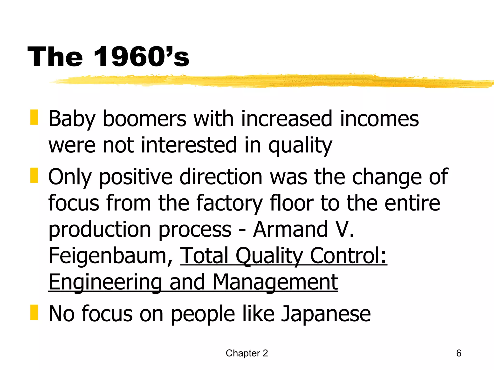 The 1960’s

„ Baby boomers with increased incomes
  were not interested in quality
„ Only positive direction was the change of
  focus from the factory floor to the entire
  production process - Armand V.
  Feigenbaum, Total Quality Control:
  Engineering and Management
„ No focus on people like Japanese
                    Chapter 2                  6
 