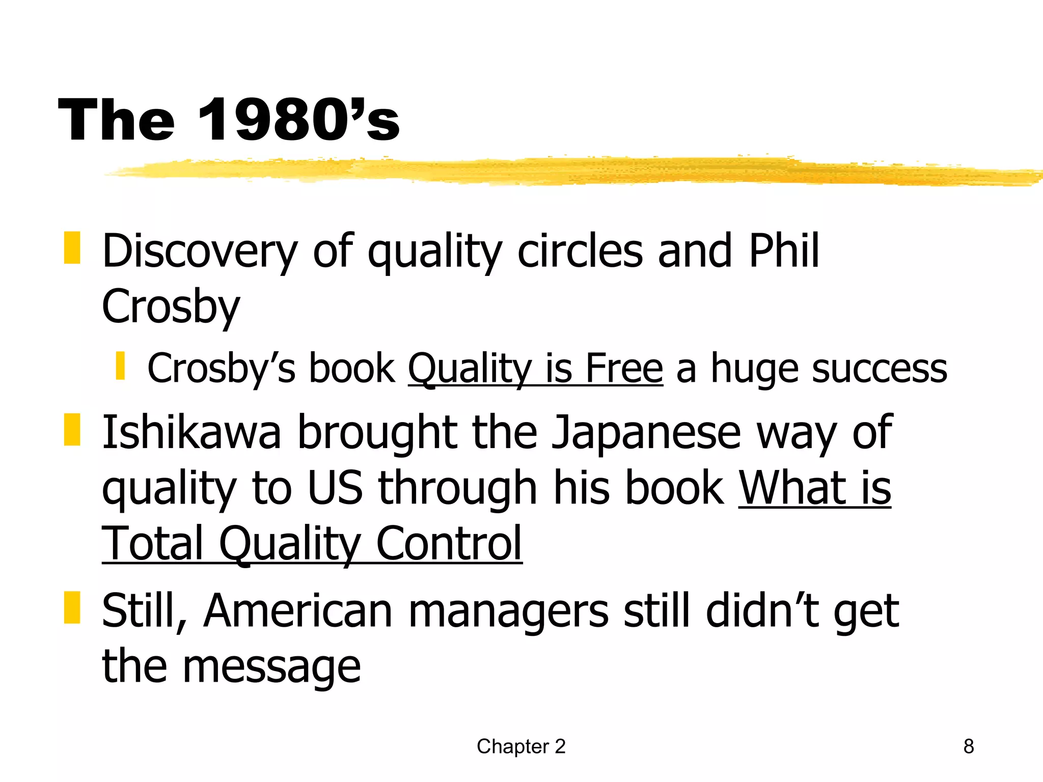 The 1980’s

„ Discovery of quality circles and Phil
  Crosby
  ƒ Crosby’s book Quality is Free a huge success
„ Ishikawa brought the Japanese way of
  quality to US through his book What is
  Total Quality Control
„ Still, American managers still didn’t get
  the message
                     Chapter 2                     8
 