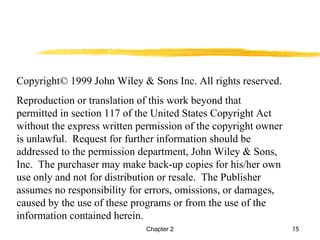 Copyright© 1999 John Wiley & Sons Inc. All rights reserved.
Reproduction or translation of this work beyond that
permitted in section 117 of the United States Copyright Act
without the express written permission of the copyright owner
is unlawful. Request for further information should be
addressed to the permission department, John Wiley & Sons,
Inc. The purchaser may make back-up copies for his/her own
use only and not for distribution or resale. The Publisher
assumes no responsibility for errors, omissions, or damages,
caused by the use of these programs or from the use of the
information contained herein.
                             Chapter 2                          15
 