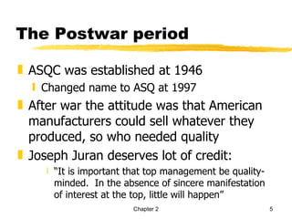 The Postwar period

„ ASQC was established at 1946
  ƒ Changed name to ASQ at 1997
„ After war the attitude was that American
  manufacturers could sell whatever they
  produced, so who needed quality
„ Joseph Juran deserves lot of credit:
     ‚ “It is important that top management be quality-
       minded. In the absence of sincere manifestation
       of interest at the top, little will happen”
                        Chapter 2                         5
 
